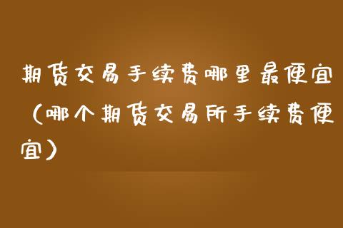 期货交易手续费哪里最便宜（哪个期货交易所手续费便宜）_https://www.xmqjcw.com_期货行情_第1张