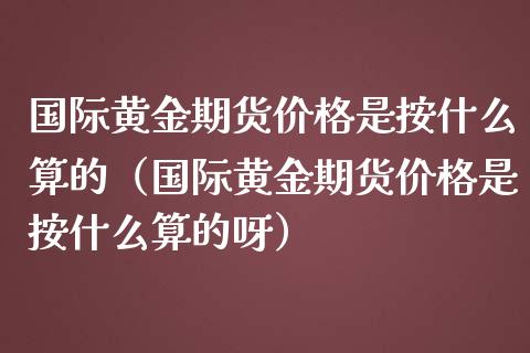 国际黄金期货价格是按什么算的（国际黄金期货价格是按什么算的呀）_https://www.xmqjcw.com_期货直播室_第1张