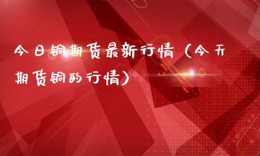 今日铜期货最新行情（今天期货铜的行情）_https://www.xmqjcw.com_期货投资_第1张
