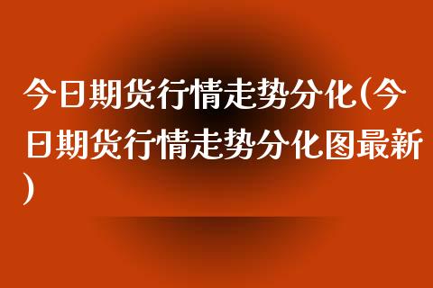 今日期货行情走势分化(今日期货行情走势分化图最新)_https://www.xmqjcw.com_期货行情_第1张