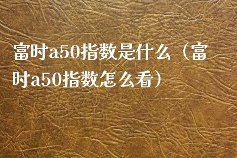 富时a50指数是什么（富时a50指数怎么看）_https://www.xmqjcw.com_期货直播室_第1张