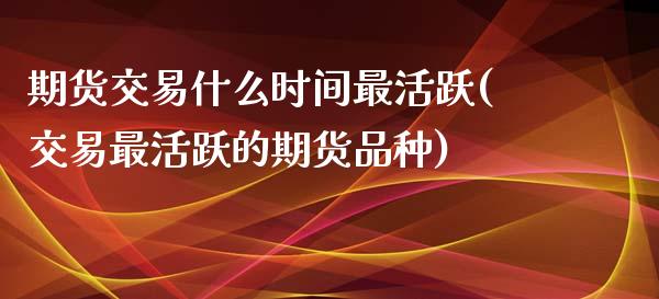 期货交易什么时间最活跃(交易最活跃的期货品种)_https://www.xmqjcw.com_期货百科_第1张