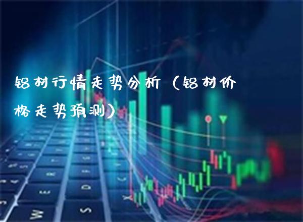 铝材行情走势分析（铝材价格走势预测）_https://www.xmqjcw.com_期货直播室_第1张