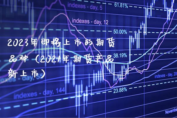 2023年即将上市的期货品种（2021年期货产品新上市）_https://www.xmqjcw.com_期货投资_第1张