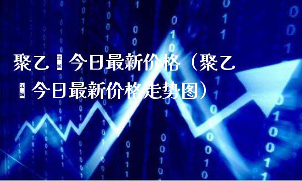聚乙烯今日最新价格（聚乙烯今日最新价格走势图）_https://www.xmqjcw.com_期货投资_第1张