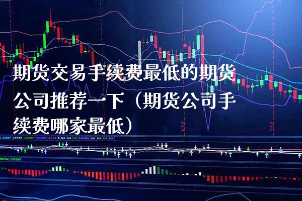期货交易手续费最低的期货公司推荐一下（期货公司手续费哪家最低）_https://www.xmqjcw.com_期货行情_第1张