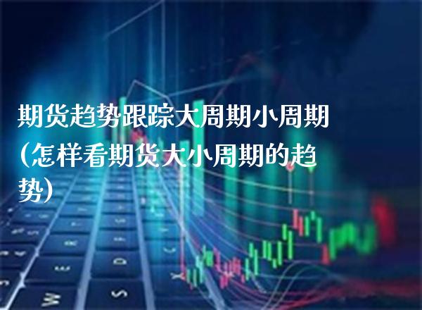 期货趋势大周期小周期(怎样看期货大小周期的趋势)_https://www.xmqjcw.com_期货开户_第1张