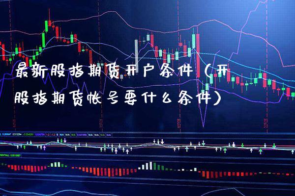 最新股指期货开户条件（开股指期货帐号要什么条件）_https://www.xmqjcw.com_期货直播室_第1张