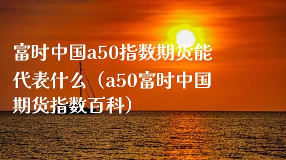 富时中国a50指数期货能代表什么（a50富时中国期货指数百科）_https://www.xmqjcw.com_期货直播室_第1张