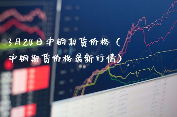 3月24日沪铜期货价格（沪铜期货价格最新行情）_https://www.xmqjcw.com_期货投资_第1张