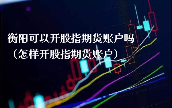 衡阳可以开股指期货账户吗（怎样开股指期货账户）_https://www.xmqjcw.com_期货行情_第1张
