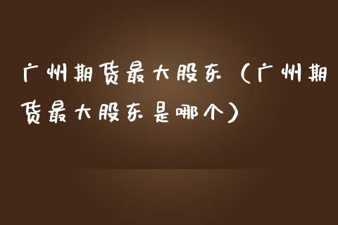 广州期货最大股东（广州期货最大股东是哪个）_https://www.xmqjcw.com_期货投资_第1张