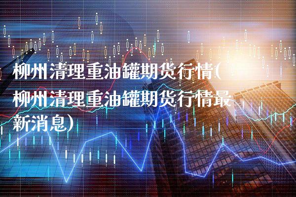 柳州清理重油罐期货行情(柳州清理重油罐期货行情最新消息)_https://www.xmqjcw.com_期货行情_第1张