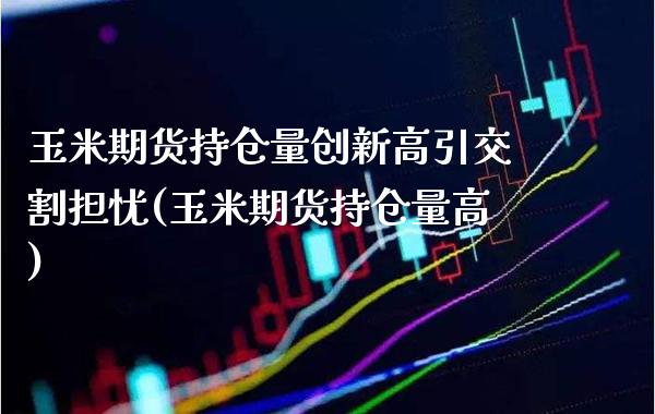 玉米期货持仓量创新高引交割担忧(玉米期货持仓量高)_https://www.xmqjcw.com_期货直播室_第1张