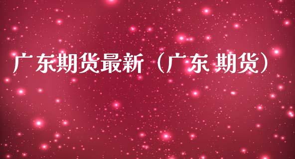 广东期货最新（广东 期货）_https://www.xmqjcw.com_期货直播室_第1张