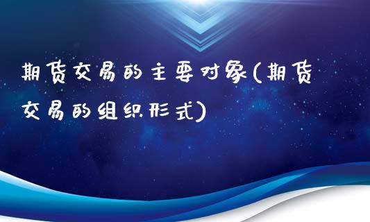 期货交易的主要对象(期货交易的组织形式)_https://www.xmqjcw.com_期货直播室_第1张