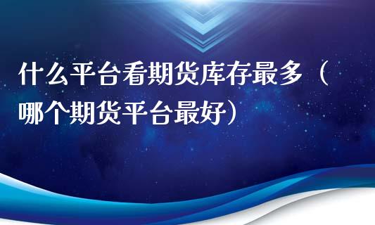 什么平台看期货库存最多（哪个期货平台最好）_https://www.xmqjcw.com_期货直播室_第1张
