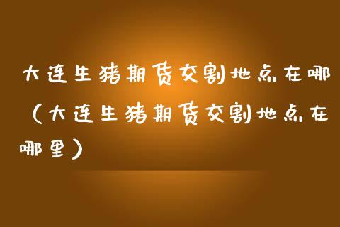 大连生猪期货交割地点在哪（大连生猪期货交割地点在哪里）_https://www.xmqjcw.com_期货投资_第1张