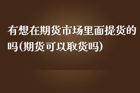 有想在期货市场里面提货的吗(期货可以取货吗)_https://www.xmqjcw.com_期货直播室_第1张