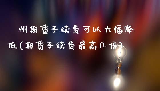 忂州期货手续费可以大幅降低(期货手续费最高几倍)_https://www.xmqjcw.com_期货百科_第1张
