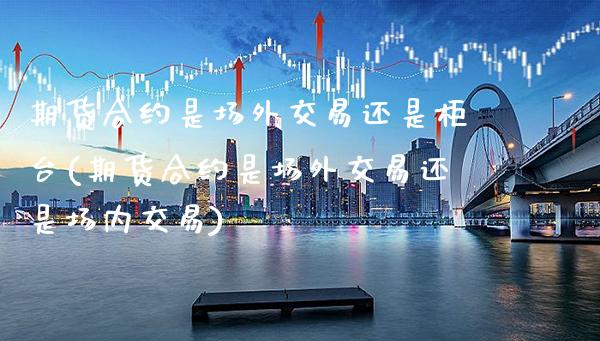 期货合约是场外交易还是柜台(期货合约是场外交易还是场内交易)_https://www.xmqjcw.com_期货百科_第1张