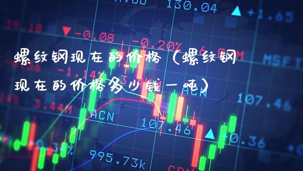 螺纹钢现在的价格（螺纹钢现在的价格多少钱一吨）_https://www.xmqjcw.com_期货直播室_第1张
