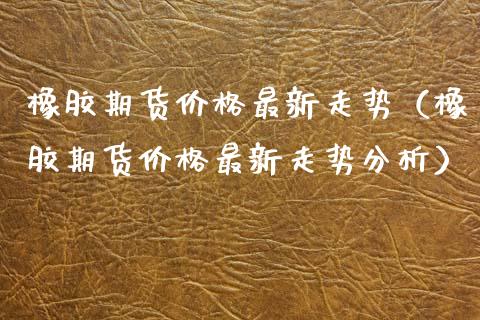 橡胶期货价格最新走势（橡胶期货价格最新走势分析）_https://www.xmqjcw.com_期货直播室_第1张