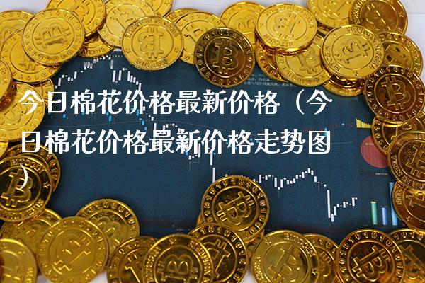 今日棉花价格最新价格（今日棉花价格最新价格走势图）_https://www.xmqjcw.com_期货直播室_第1张