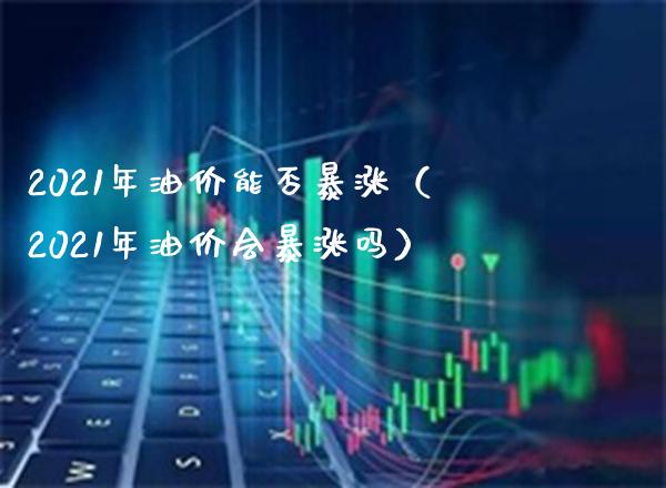 2021年油价能否暴涨（2021年油价会暴涨吗）_https://www.xmqjcw.com_期货投资_第1张