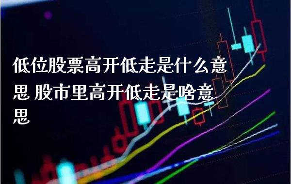 低位股票高开低走是什么意思 股市里高开低走是啥意思_https://www.xmqjcw.com_股票投资_第1张
