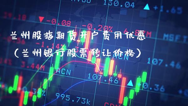 兰州股指期货开户费用优惠（兰州银行股票转让价格）_https://www.xmqjcw.com_期货行情_第1张