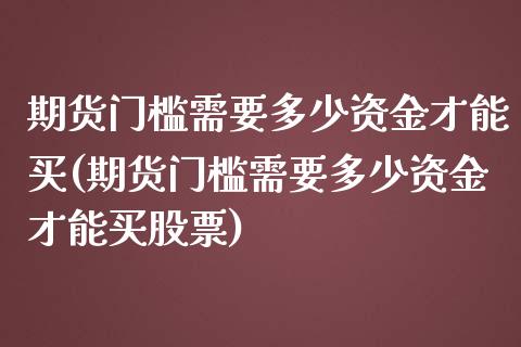 期货门槛需要多少资金才能买(期货门槛需要多少资金才能买股票)_https://www.xmqjcw.com_期货直播室_第1张