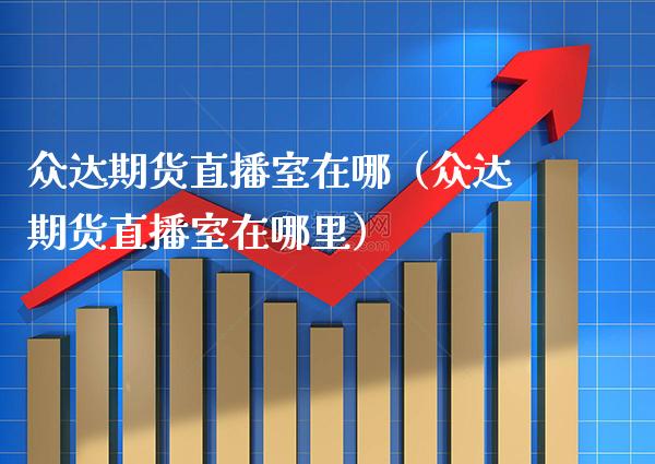 众达期货直播室在哪（众达期货直播室在哪里）_https://www.xmqjcw.com_期货行情_第1张