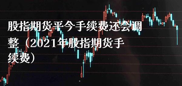 股指期货平今手续费还会调整（2021年股指期货手续费）_https://www.xmqjcw.com_期货开户_第1张