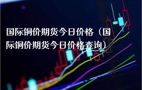 国际铜价期货今日价格（国际铜价期货今日价格查询）_https://www.xmqjcw.com_期货投资_第1张