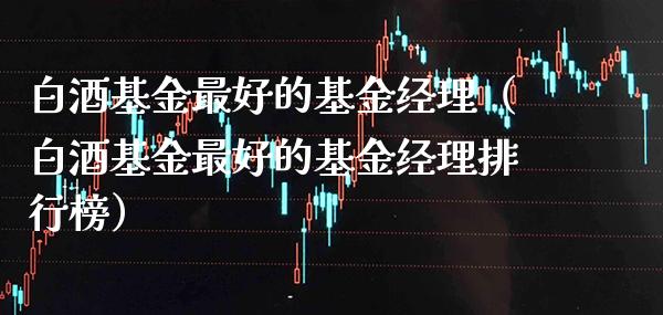 白酒基金最好的基金经理（白酒基金最好的基金经理排行榜）_https://www.xmqjcw.com_基金理财_第1张