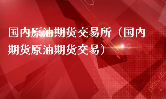 国内原油期货交易所（国内期货原油期货交易）_https://www.xmqjcw.com_期货投资_第1张