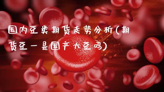 国内豆类期货走势分析(期货豆一是国产大豆吗)_https://www.xmqjcw.com_期货投资_第1张