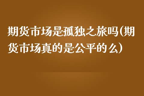 期货市场是孤独之旅吗(期货市场真的是公平的么)_https://www.xmqjcw.com_期货开户_第1张
