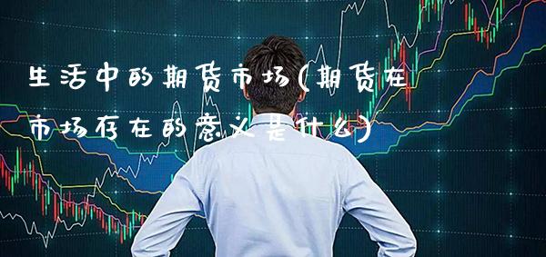 生活中的期货市场(期货在市场存在的意义是什么)_https://www.xmqjcw.com_期货投资_第1张