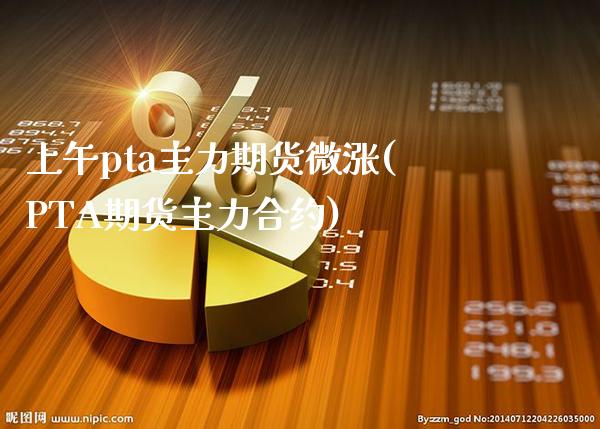 上午pta主力期货微涨(PTA期货主力合约)_https://www.xmqjcw.com_期货投资_第1张