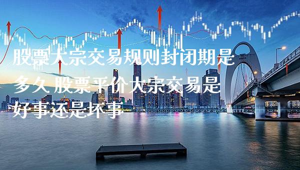 股票大宗交易规则封闭期是多久 股票平价大宗交易是好事还是坏事_https://www.xmqjcw.com_股票投资_第1张