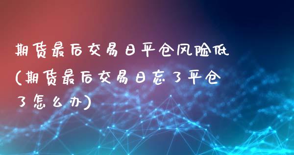 期货最后交易日平仓风险低(期货最后交易日忘了平仓了怎么办)_https://www.xmqjcw.com_期货投资_第1张