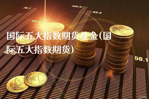 国际五大指数期货基金(国际五大指数期货)_https://www.xmqjcw.com_期货投资_第1张