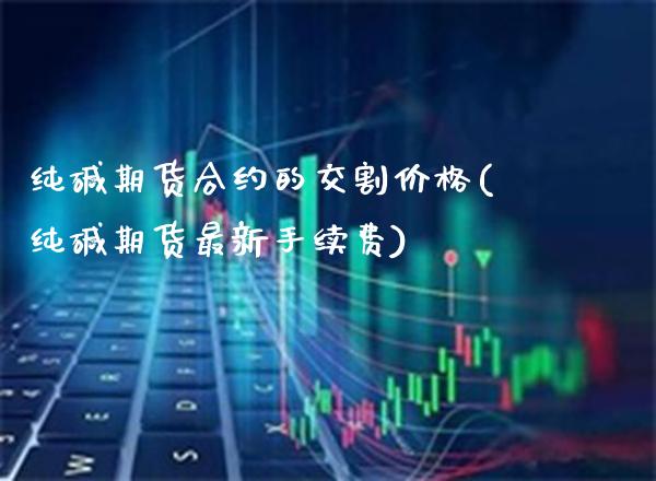纯碱期货合约的交割价格(纯碱期货最新手续费)_https://www.xmqjcw.com_基金理财_第1张