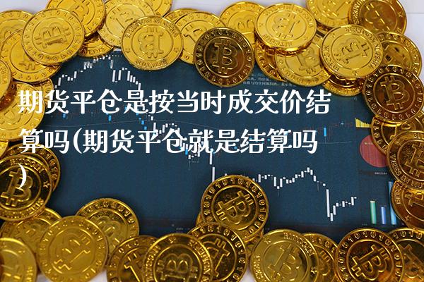 期货平仓是按当时成交价结算吗(期货平仓就是结算吗)_https://www.xmqjcw.com_期货百科_第1张