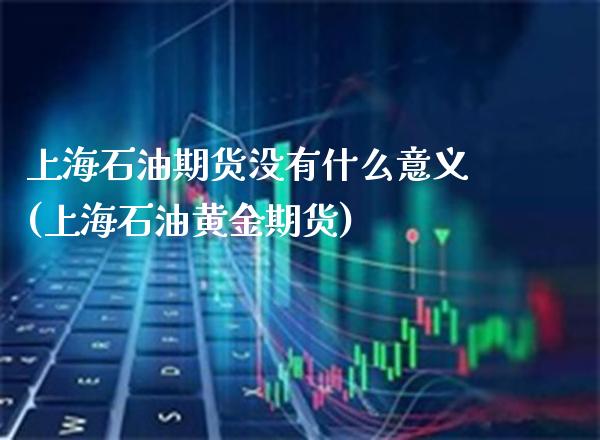 上海石油期货没有什么意义(上海石油黄金期货)_https://www.xmqjcw.com_期货百科_第1张