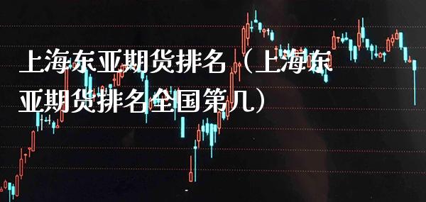 上海东亚期货排名（上海东亚期货排名全国第几）_https://www.xmqjcw.com_期货直播室_第1张