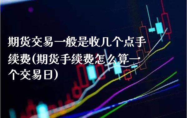 期货交易一般是收几个点手续费(期货手续费怎么算一个交易日)_https://www.xmqjcw.com_期货百科_第1张