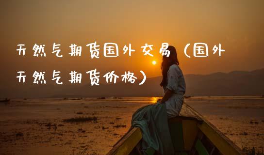 天然气期货国外交易（国外天然气期货价格）_https://www.xmqjcw.com_期货直播室_第1张